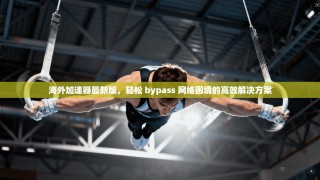 海外加速器最新版，轻松 bypass 网络困境的高效解决方案
