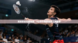 高效安全无限加速，vip永久免费加速工具推荐