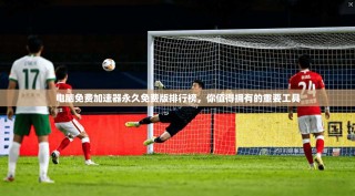 电脑免费加速器永久免费版排行榜，你值得拥有的重要工具