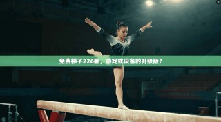 免费梯子226翻，游戏或设备的升级版？