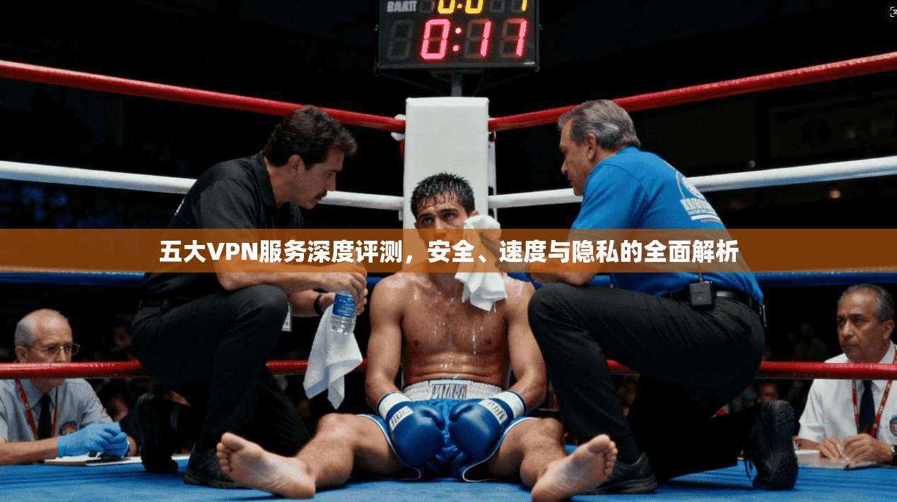 五大VPN服务深度评测，安全、速度与隐私的全面解析