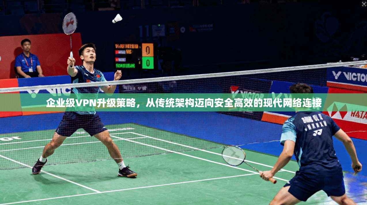 企业级VPN升级策略，从传统架构迈向安全高效的现代网络连接