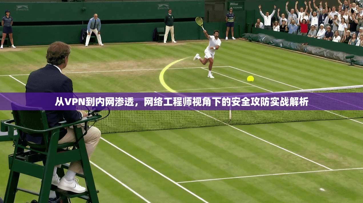 从VPN到内网渗透,网络工程师视角下的安全攻防实战解析