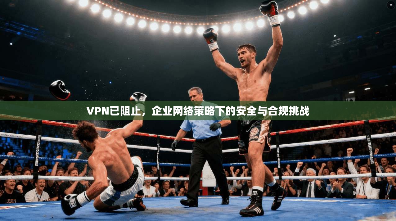 VPN已阻止,企业网络策略下的安全与合规挑战