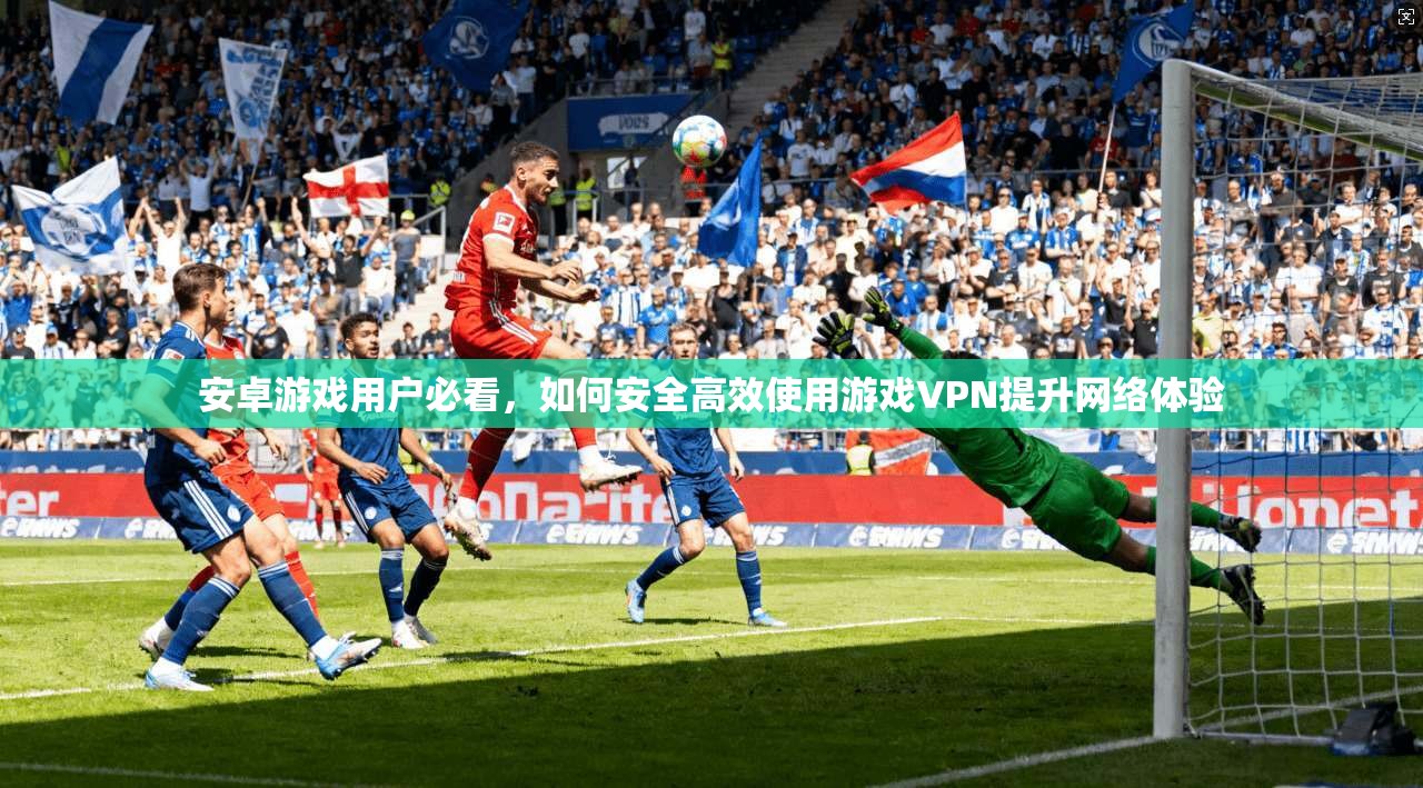 安卓游戏用户必看，如何安全高效使用游戏VPN提升网络体验
