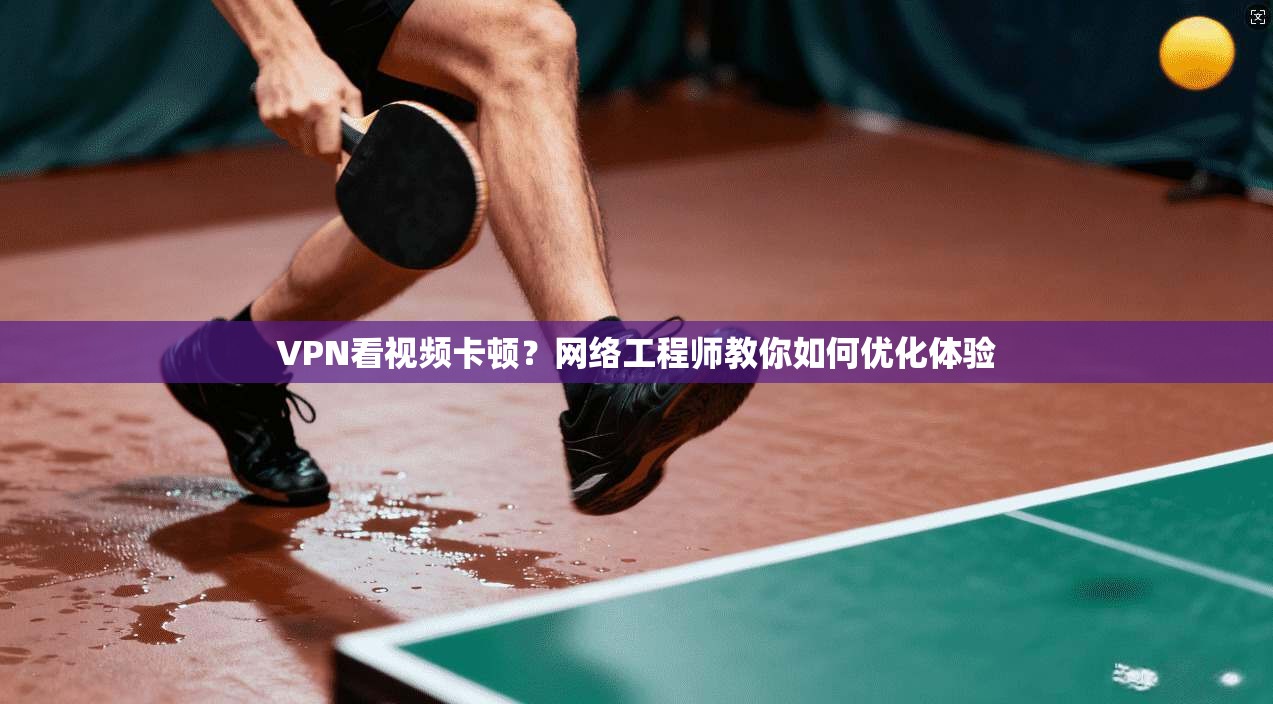 VPN看视频卡顿？网络工程师教你如何优化体验