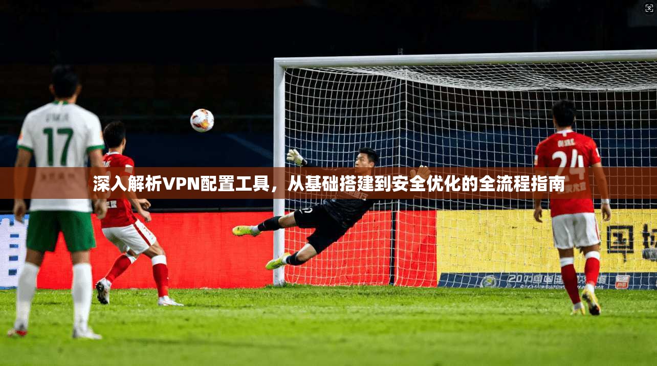 深入解析VPN配置工具，从基础搭建到安全优化的全流程指南