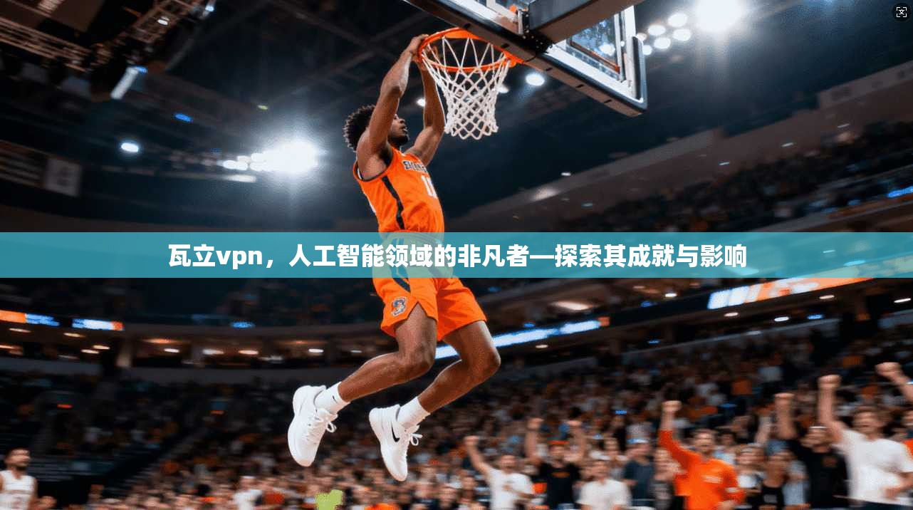 瓦立vpn，人工智能领域的非凡者—探索其成就与影响  第1张